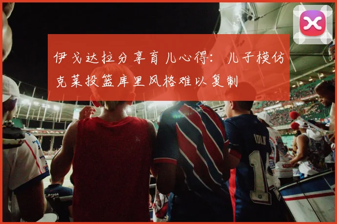 伊戈达拉分享育儿心得：儿子模仿克莱投篮库里风格难以复制