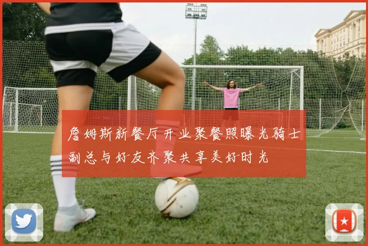 詹姆斯新餐厅开业聚餐照曝光骑士副总与好友齐聚共享美好时光