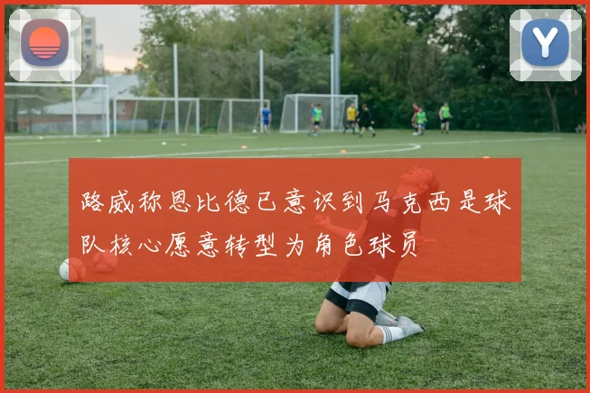 路威称恩比德已意识到马克西是球队核心愿意转型为角色球员