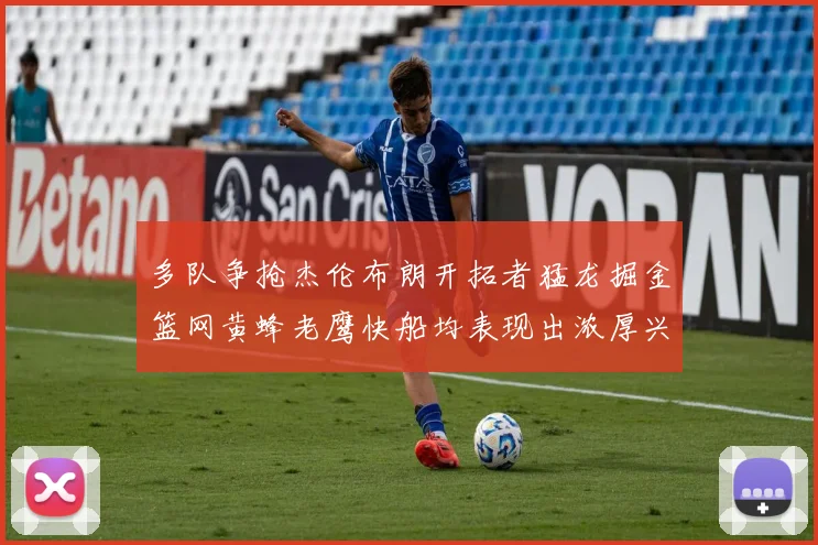 多队争抢杰伦布朗开拓者猛龙掘金篮网黄蜂老鹰快船均表现出浓厚兴趣