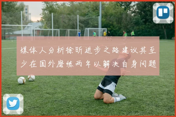 媒体人分析徐昕进步之路建议其至少在国外磨练两年以解决自身问题