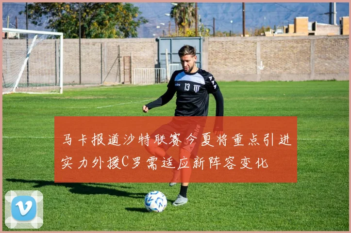 马卡报道沙特联赛今夏将重点引进实力外援C罗需适应新阵容变化