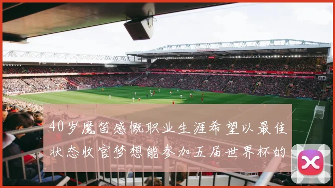 40岁魔笛感慨职业生涯希望以最佳状态收官梦想能参加五届世界杯的壮举