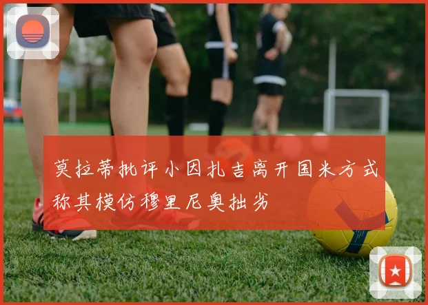 莫拉蒂批评小因扎吉离开国米方式称其模仿穆里尼奥拙劣