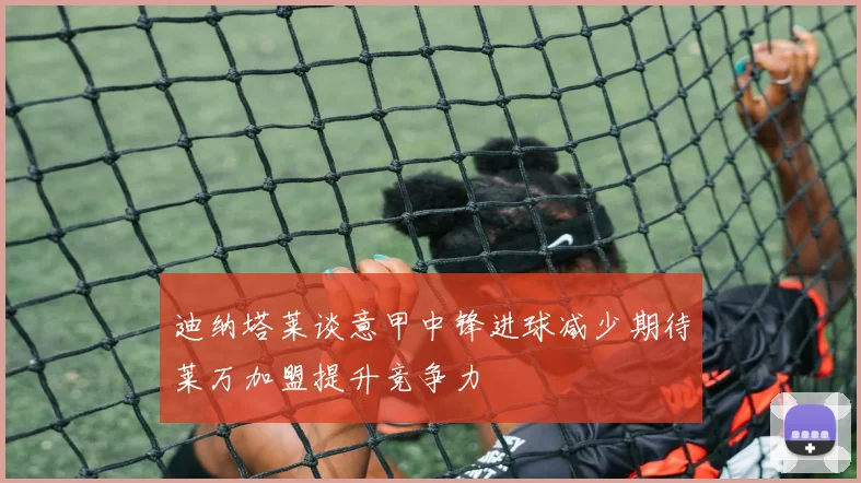 迪纳塔莱谈意甲中锋进球减少期待莱万加盟提升竞争力