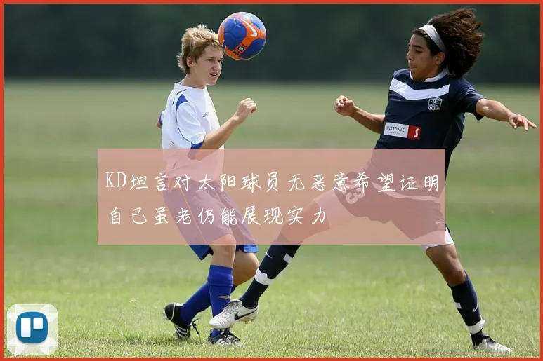 KD坦言对太阳球员无恶意希望证明自己虽老仍能展现实力