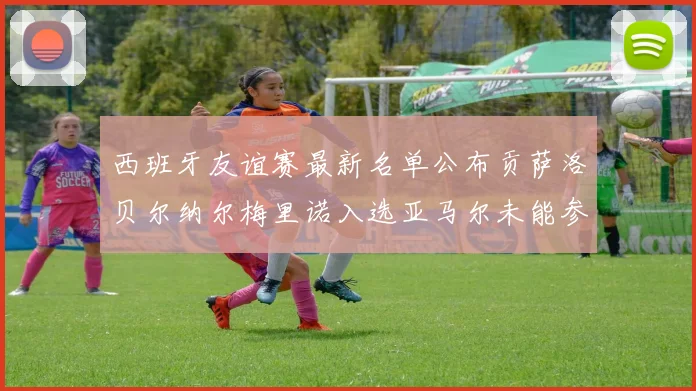 西班牙友谊赛最新名单公布贡萨洛贝尔纳尔梅里诺入选亚马尔未能参赛