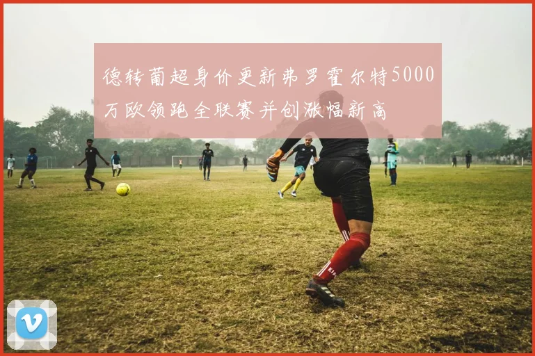 德转葡超身价更新弗罗霍尔特5000万欧领跑全联赛并创涨幅新高