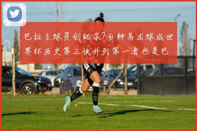 巴拉圭球员创纪录7分钟乌龙球成世界杯历史第三快并列第一者也是巴拉圭人