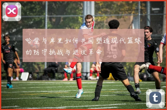 哈登与库里如何共同塑造现代篮球的防守挑战与进攻革命
