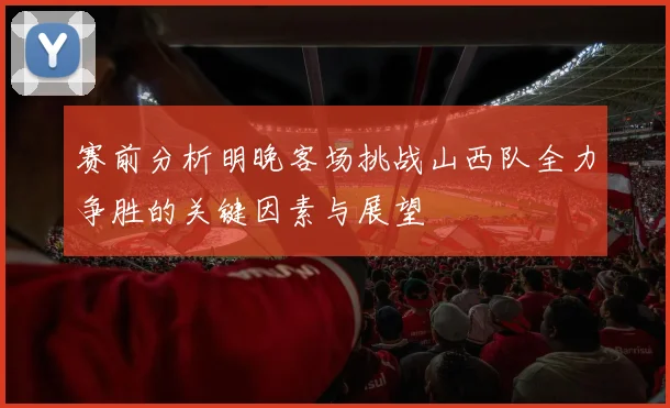 赛前分析明晚客场挑战山西队全力争胜的关键因素与展望
